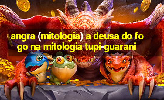 angra (mitologia) a deusa do fogo na mitologia tupi-guarani