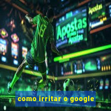 como irritar o google