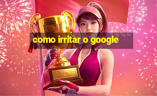 como irritar o google