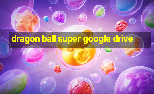 dragon ball super google drive