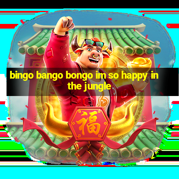 bingo bango bongo im so happy in the jungle