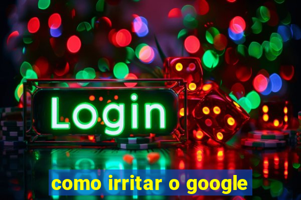 como irritar o google